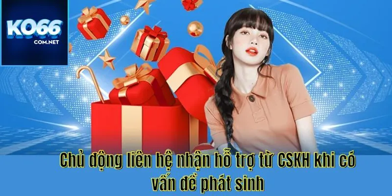 Chủ động liên hệ nhận hỗ trợ từ CSKH khi có vấn đề phát sinh